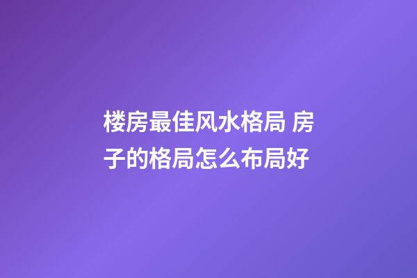 楼房最佳风水格局 房子的格局怎么布局好